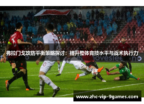弗拉门戈攻防平衡策略探讨：提升整体竞技水平与战术执行力